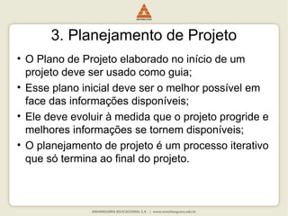 3. Planejamento de Projeto
• O Plano de Projeto elaborado no início de um
projeto deve ser usado como guia;
• Esse plano inicial deve ser o melhor possível em
face das informações disponíveis;
• Ele deve evoluir à medida que o projeto progride e
melhores informações se tornem disponíveis;
• O planejamento de projeto é um processo iterativo
que só termina ao final do projeto.
 