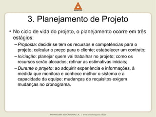 3. Planejamento de Projeto
• No ciclo de vida do projeto, o planejamento ocorre em três
estágios:
– Proposta: decidir se tem os recursos e competências para o
projeto; calcular o preço para o cliente; estabelecer um contrato;
– Iniciação: planejar quem vai trabalhar no projeto; como os
recursos serão alocados; refinar as estimativas iniciais;
– Durante o projeto: ao adquirir experiência e informações, à
medida que monitora e conhece melhor o sistema e a
capacidade da equipe; mudanças de requisitos exigem
mudanças no cronograma.
 