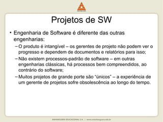 Projetos de SW
• Engenharia de Software é diferente das outras
engenharias:
– O produto é intangível – os gerentes de projeto não podem ver o
progresso e dependem de documentos e relatórios para isso;
– Não existem processos-padrão de software – em outras
engenharias clássicas, há processos bem compreendidos, ao
contrário do software;
– Muitos projetos de grande porte são “únicos” – a experiência de
um gerente de projetos sofre obsolescência ao longo do tempo.
 