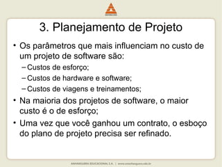 3. Planejamento de Projeto
• Os parâmetros que mais influenciam no custo de
um projeto de software são:
– Custos de esforço;
– Custos de hardware e software;
– Custos de viagens e treinamentos;
• Na maioria dos projetos de software, o maior
custo é o de esforço;
• Uma vez que você ganhou um contrato, o esboço
do plano de projeto precisa ser refinado.
 
