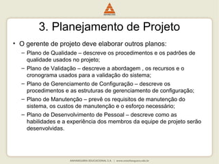 3. Planejamento de Projeto
• O gerente de projeto deve elaborar outros planos:
– Plano de Qualidade – descreve os procedimentos e os padrões de
qualidade usados no projeto;
– Plano de Validação – descreve a abordagem , os recursos e o
cronograma usados para a validação do sistema;
– Plano de Gerenciamento de Configuração – descreve os
procedimentos e as estruturas de gerenciamento de configuração;
– Plano de Manutenção – prevê os requisitos de manutenção do
sistema, os custos de manutenção e o esforço necessário;
– Plano de Desenvolvimento de Pessoal – descreve como as
habilidades e a experiência dos membros da equipe de projeto serão
desenvolvidas.
 