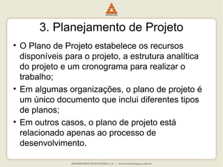 3. Planejamento de Projeto
• O Plano de Projeto estabelece os recursos
disponíveis para o projeto, a estrutura analítica
do projeto e um cronograma para realizar o
trabalho;
• Em algumas organizações, o plano de projeto é
um único documento que inclui diferentes tipos
de planos;
• Em outros casos, o plano de projeto está
relacionado apenas ao processo de
desenvolvimento.
 