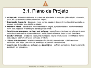 3.1. Plano de Projeto
• Introdução – descreve brevemente os objetivos e estabelece as restrições (por exemplo, orçamento,
prazo, etc.) que afetam o gerenciamento do projeto;
• Organização do projeto – descreve o modo como a equipe de desenvolvimento está organizada, as
pessoas envolvidas e seus papéis na equipe;
• Análise de riscos – descreve os possíveis riscos do projeto, a probabilidade da ocorrência desses
riscos e as propostas de estratégias de redução de riscos;
• Requisitos de recursos de hardware e de software – especificam o hardware e o software de apoio
necessários para realizar o desenvolvimento, incluindo estimativas de preço e prazo de entrega;
• Estrutura analítica – estabelece a estrutura analítica do projeto em atividades e identifica os marcos
e os produtos a serem entregues com cada atividade;
• Cronograma do projeto – apresenta as dependências entre as atividades, o prazo estimado
necessário para atingir cada marco e a alocação de pessoas nas atividades;
• Mecanismos de monitoração e elaboração de relatórios – definem os relatórios de gerenciamento
que devem ser produzidos.
 