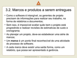 3.2. Marcos e produtos a serem entregues
• Como o software é intangível, os gerentes de projeto
precisam de informações para realizar seu trabalho, na
forma de relatórios e documentos;
• Sem isso, é impossível avaliar quão bem o projeto está
progredindo e realizar revisões de estimativas de custo e
cronograma;
• Ao planejar um projeto, deve-se estabelecer uma série de
marcos;
• Um marco é um ponto final reconhecível de uma atividade
do processo de software;
• A cada marco deve existir uma saída forma, como um
relatório, que possa ser apresentado à gerência.
 