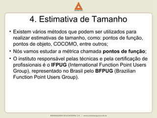 4. Estimativa de Tamanho
• Existem vários métodos que podem ser utilizados para
realizar estimativas de tamanho, como: pontos de função,
pontos de objeto, COCOMO, entre outros;
• Nós vamos estudar a métrica chamada pontos de função;
• O instituto responsável pelas técnicas e pela certificação de
profissionais é o IFPUG (International Function Point Users
Group), representado no Brasil pelo BFPUG (Brazilian
Function Point Users Group).
 