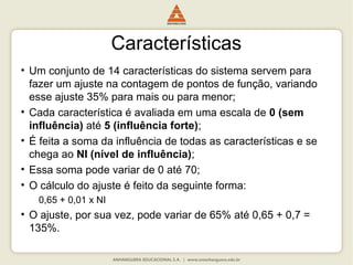 Características
• Um conjunto de 14 características do sistema servem para
fazer um ajuste na contagem de pontos de função, variando
esse ajuste 35% para mais ou para menor;
• Cada característica é avaliada em uma escala de 0 (sem
influência) até 5 (influência forte);
• É feita a soma da influência de todas as características e se
chega ao NI (nível de influência);
• Essa soma pode variar de 0 até 70;
• O cálculo do ajuste é feito da seguinte forma:
0,65 + 0,01 x NI
• O ajuste, por sua vez, pode variar de 65% até 0,65 + 0,7 =
135%.
 
