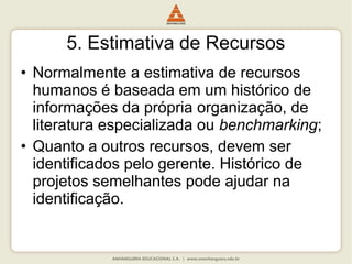 5. Estimativa de Recursos
• Normalmente a estimativa de recursos
humanos é baseada em um histórico de
informações da própria organização, de
literatura especializada ou benchmarking;
• Quanto a outros recursos, devem ser
identificados pelo gerente. Histórico de
projetos semelhantes pode ajudar na
identificação.
 