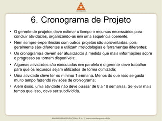 6. Cronograma de Projeto
• O gerente de projetos deve estimar o tempo e recursos necessários para
concluir atividades, organizando-as em uma sequência coerente;
• Nem sempre experiências com outros projetos são aproveitadas, pois
geralmente são diferentes e utilizam metodologias e ferramentas diferentes;
• Os cronogramas devem ser atualizados à medida que mais informações sobre
o progresso se tornam disponíveis;
• Algumas atividades são executadas em paralelo e o gerente deve trabalhar
para que os recursos sejam utilizados de forma otimizada;
• Uma atividade deve ter no mínimo 1 semana. Menos do que isso se gasta
muito tempo fazendo revisões de cronograma;
• Além disso, uma atividade não deve passar de 8 a 10 semanas. Se levar mais
tempo que isso, deve ser subdividida.
 