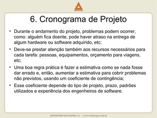 6. Cronograma de Projeto
• Durante o andamento do projeto, problemas podem ocorrer,
como: alguém fica doente, pode haver atraso na entrega de
algum hardware ou software adquirido, etc;
• Deve-se prestar atenção também aos recursos necessários para
cada tarefa: pessoas, equipamentos, orçamento para viagens,
etc;
• Uma boa regra prática é fazer a estimativa como se nada fosse
dar errado e, então, aumentar a estimativa para cobrir problemas
não previstos, usando um coeficiente de contingência;
• Esse coeficiente depende do tipo de projeto, prazo, padrões
utilizados e experiência dos engenheiros de software.
 