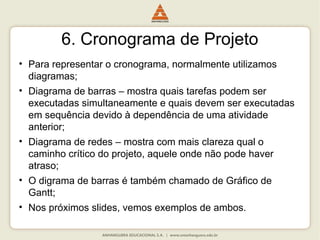 6. Cronograma de Projeto
• Para representar o cronograma, normalmente utilizamos
diagramas;
• Diagrama de barras – mostra quais tarefas podem ser
executadas simultaneamente e quais devem ser executadas
em sequência devido à dependência de uma atividade
anterior;
• Diagrama de redes – mostra com mais clareza qual o
caminho crítico do projeto, aquele onde não pode haver
atraso;
• O digrama de barras é também chamado de Gráfico de
Gantt;
• Nos próximos slides, vemos exemplos de ambos.
 
