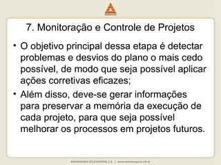 7. Monitoração e Controle de Projetos
• O objetivo principal dessa etapa é detectar
problemas e desvios do plano o mais cedo
possível, de modo que seja possível aplicar
ações corretivas eficazes;
• Além disso, deve-se gerar informações
para preservar a memória da execução de
cada projeto, para que seja possível
melhorar os processos em projetos futuros.
 