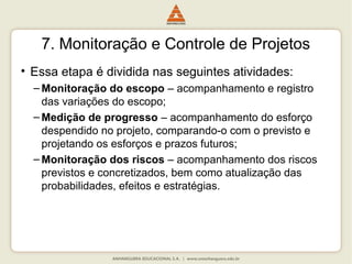 7. Monitoração e Controle de Projetos
• Essa etapa é dividida nas seguintes atividades:
– Monitoração do escopo – acompanhamento e registro
das variações do escopo;
– Medição de progresso – acompanhamento do esforço
despendido no projeto, comparando-o com o previsto e
projetando os esforços e prazos futuros;
– Monitoração dos riscos – acompanhamento dos riscos
previstos e concretizados, bem como atualização das
probabilidades, efeitos e estratégias.
 