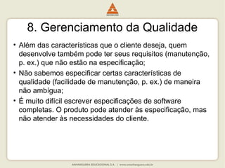 8. Gerenciamento da Qualidade
• Além das características que o cliente deseja, quem
desenvolve também pode ter seus requisitos (manutenção,
p. ex.) que não estão na especificação;
• Não sabemos especificar certas características de
qualidade (facilidade de manutenção, p. ex.) de maneira
não ambígua;
• É muito difícil escrever especificações de software
completas. O produto pode atender às especificação, mas
não atender às necessidades do cliente.
 