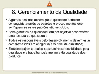 8. Gerenciamento da Qualidade
• Algumas pessoas acham que a qualidade pode ser
conseguida através de padrões e procedimentos que
verifiquem se esses padrões são seguidos;
• Bons gerentes de qualidade tem por objetivo desenvolver
uma “cultura de qualidade”;
• Todos os responsáveis pelo desenvolvimento devem estar
comprometidos em atingir um alto nível de qualidade;
• Eles encorajam a equipe a assumir responsabilidade pela
qualidade e a trabalhar pela melhoria da qualidade dos
produtos.
 
