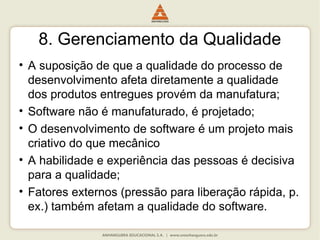 8. Gerenciamento da Qualidade
• A suposição de que a qualidade do processo de
desenvolvimento afeta diretamente a qualidade
dos produtos entregues provém da manufatura;
• Software não é manufaturado, é projetado;
• O desenvolvimento de software é um projeto mais
criativo do que mecânico
• A habilidade e experiência das pessoas é decisiva
para a qualidade;
• Fatores externos (pressão para liberação rápida, p.
ex.) também afetam a qualidade do software.
 