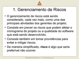 1. Gerenciamento de Riscos
• O gerenciamento de riscos está sendo
considerado, cada vez mais, como uma das
principais atividades dos gerentes de projeto;
• Consiste em prever os riscos que podem afetar o
cronograma do projeto ou a qualidade do software
que está sendo desenvolvido;
• Consiste também em tomar providências para
evitar e mitigar riscos;
• De maneira simplificado, risco é algo que seria
preferível não ocorrer.
 