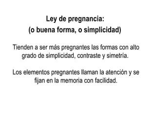 Ley de pregnancia:
(o buena forma, o simplicidad)
Tienden a ser más pregnantes las formas con alto
grado de simplicidad, contraste y simetría.
Los elementos pregnantes llaman la atención y se
fijan en la memoria con facilidad.
 