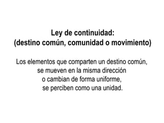 Ley de continuidad:
(destino común, comunidad o movimiento)
Los elementos que comparten un destino común,
se mueven en la misma dirección
o cambian de forma uniforme,
se perciben como una unidad.
 