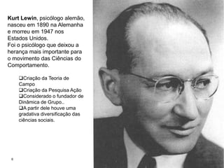 6Kurt Lewin, psicólogo alemão, nasceu em 1890 na Alemanha e morreu em 1947 nos Estados Unidos.Foi o psicólogo que deixou a herança mais importante para o movimento das Ciências do Comportamento. Criação da Teoria de Campo