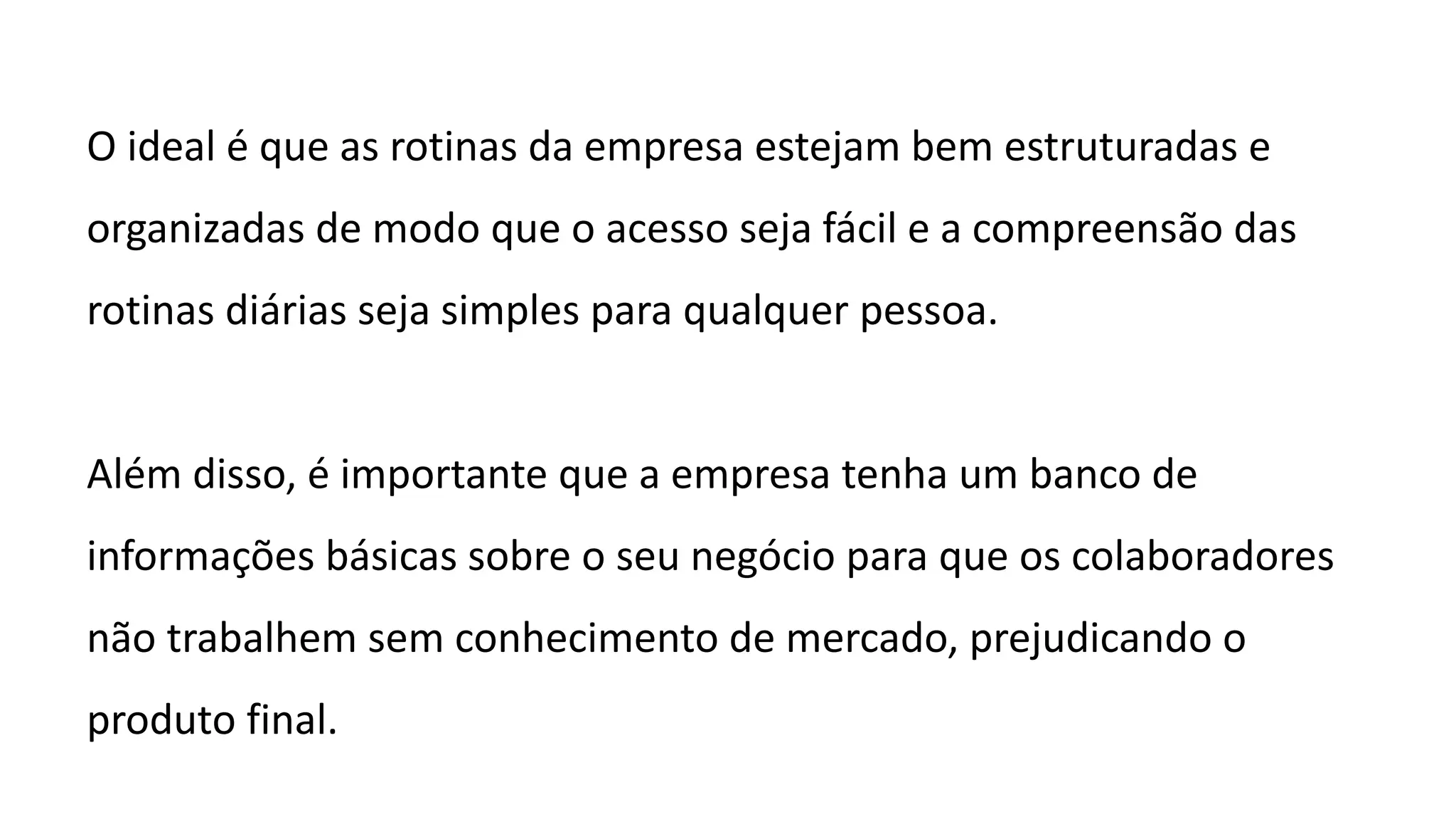 O ideal é que as rotinas da empresa estejam bem estruturadas e
organizadas de modo que o acesso seja fácil e a compreensão das
rotinas diárias seja simples para qualquer pessoa.
Além disso, é importante que a empresa tenha um banco de
informações básicas sobre o seu negócio para que os colaboradores
não trabalhem sem conhecimento de mercado, prejudicando o
produto final.
 