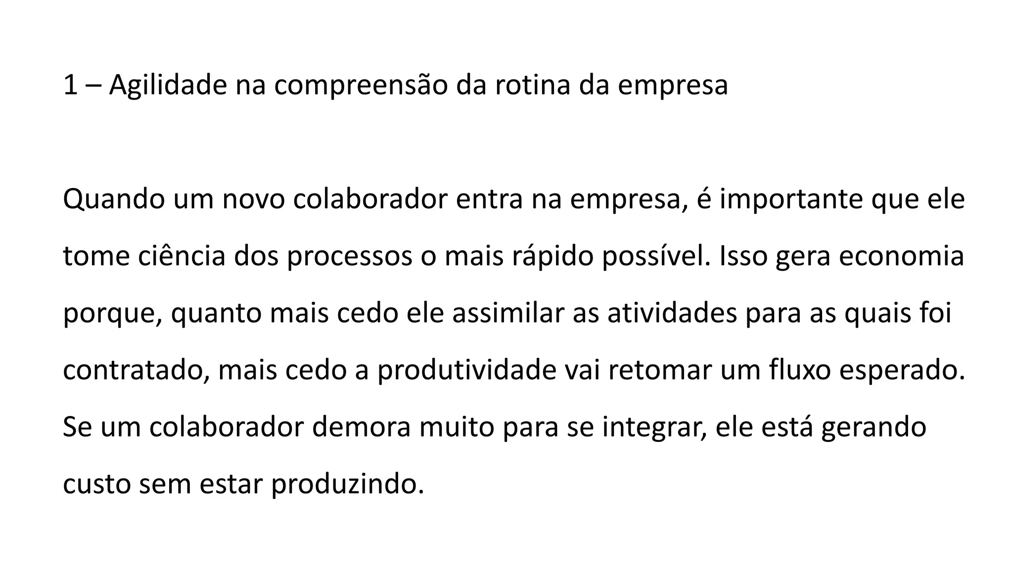 1 – Agilidade na compreensão da rotina da empresa
Quando um novo colaborador entra na empresa, é importante que ele
tome ciência dos processos o mais rápido possível. Isso gera economia
porque, quanto mais cedo ele assimilar as atividades para as quais foi
contratado, mais cedo a produtividade vai retomar um fluxo esperado.
Se um colaborador demora muito para se integrar, ele está gerando
custo sem estar produzindo.
 