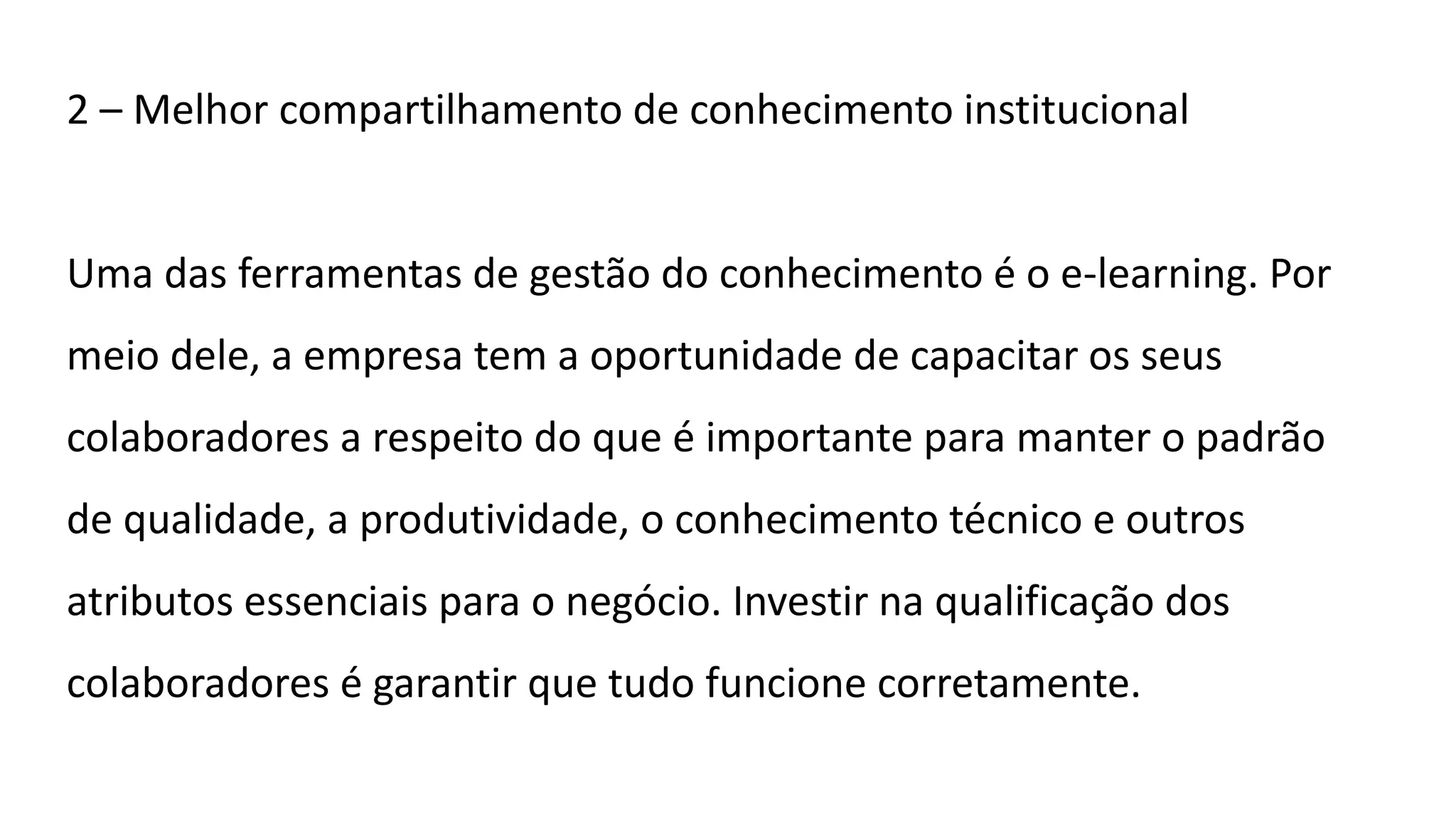 2 – Melhor compartilhamento de conhecimento institucional
Uma das ferramentas de gestão do conhecimento é o e-learning. Por
meio dele, a empresa tem a oportunidade de capacitar os seus
colaboradores a respeito do que é importante para manter o padrão
de qualidade, a produtividade, o conhecimento técnico e outros
atributos essenciais para o negócio. Investir na qualificação dos
colaboradores é garantir que tudo funcione corretamente.
 