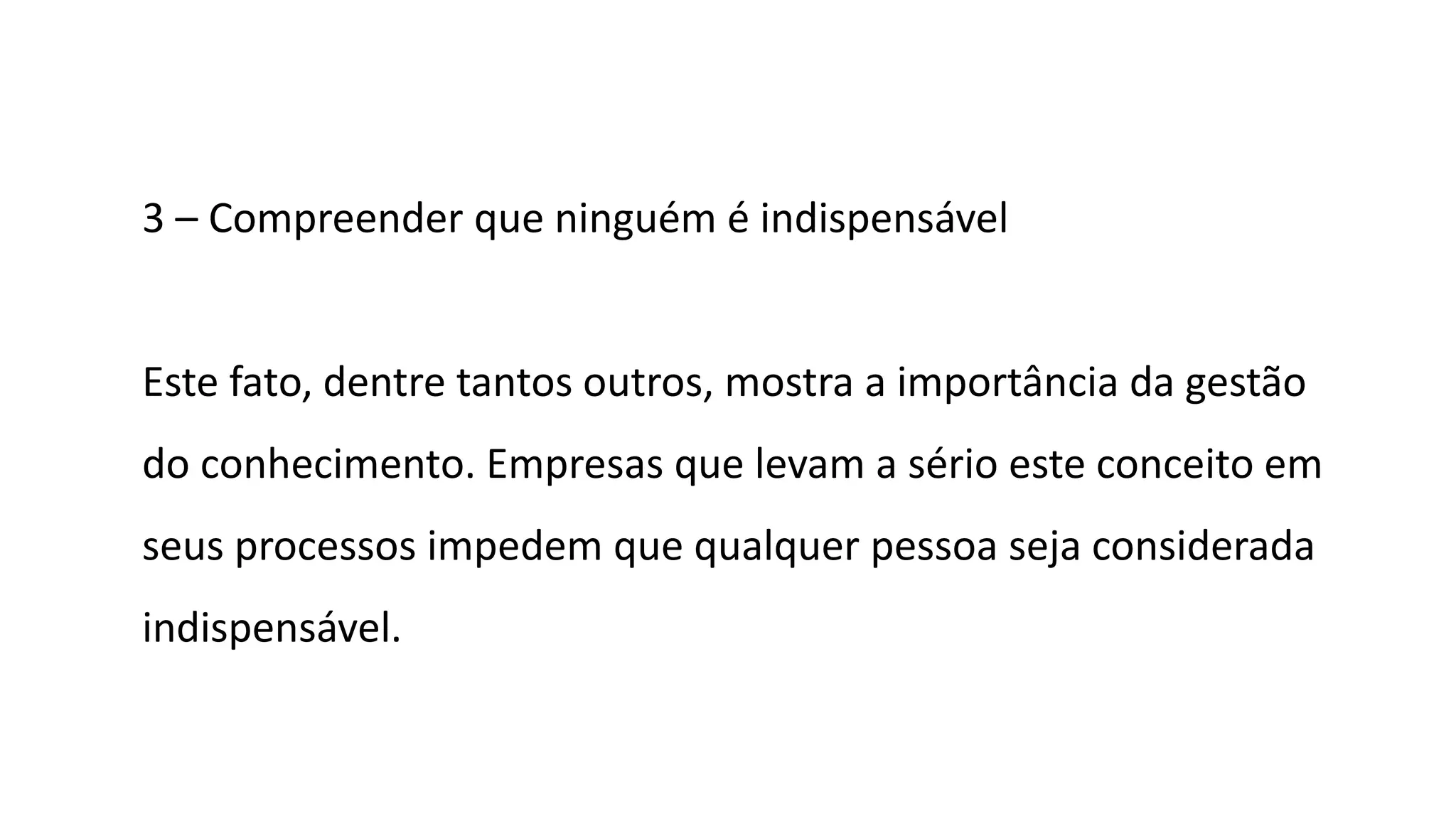 3 – Compreender que ninguém é indispensável
Este fato, dentre tantos outros, mostra a importância da gestão
do conhecimento. Empresas que levam a sério este conceito em
seus processos impedem que qualquer pessoa seja considerada
indispensável.
 