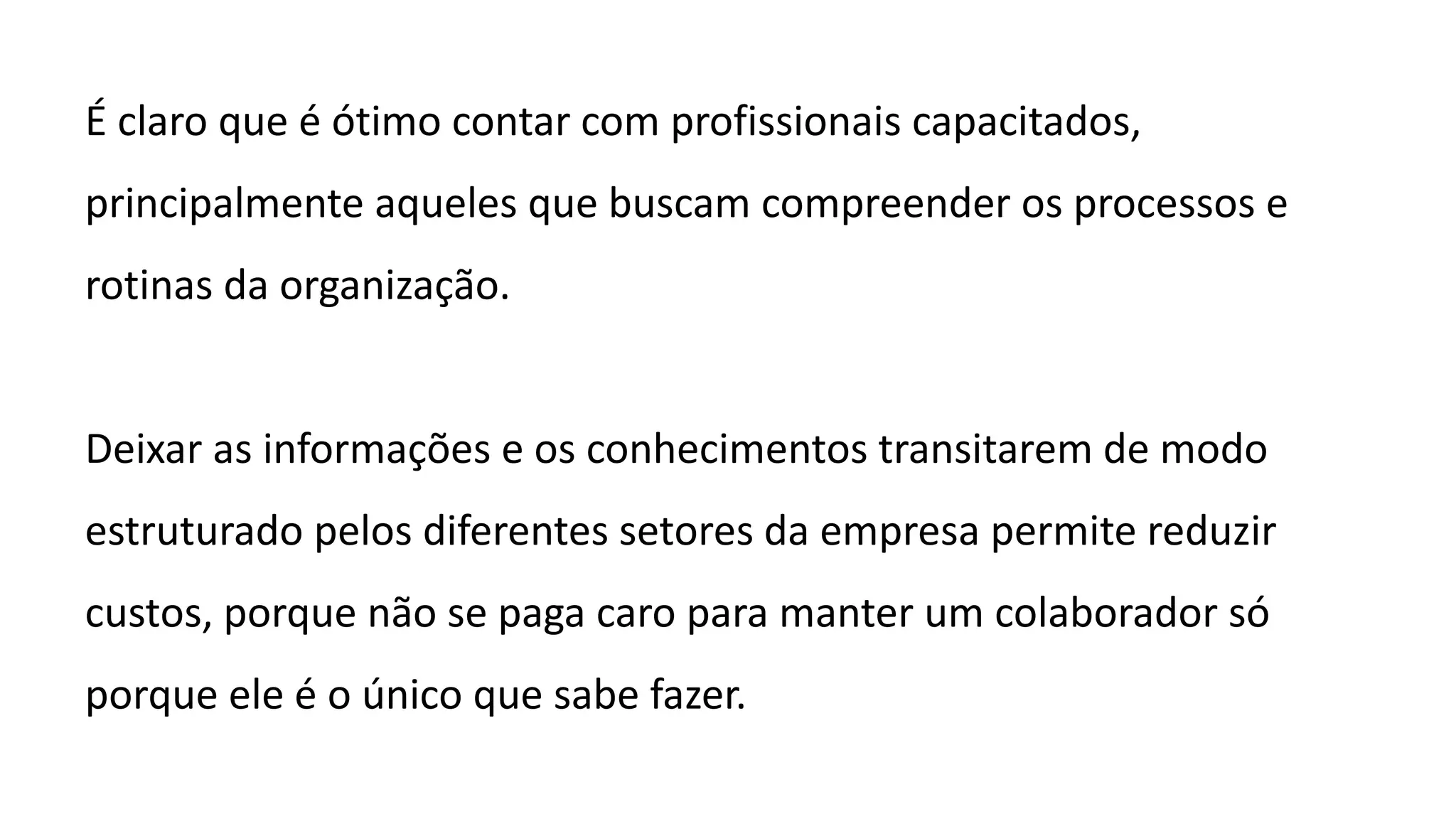 É claro que é ótimo contar com profissionais capacitados,
principalmente aqueles que buscam compreender os processos e
rotinas da organização.
Deixar as informações e os conhecimentos transitarem de modo
estruturado pelos diferentes setores da empresa permite reduzir
custos, porque não se paga caro para manter um colaborador só
porque ele é o único que sabe fazer.
 