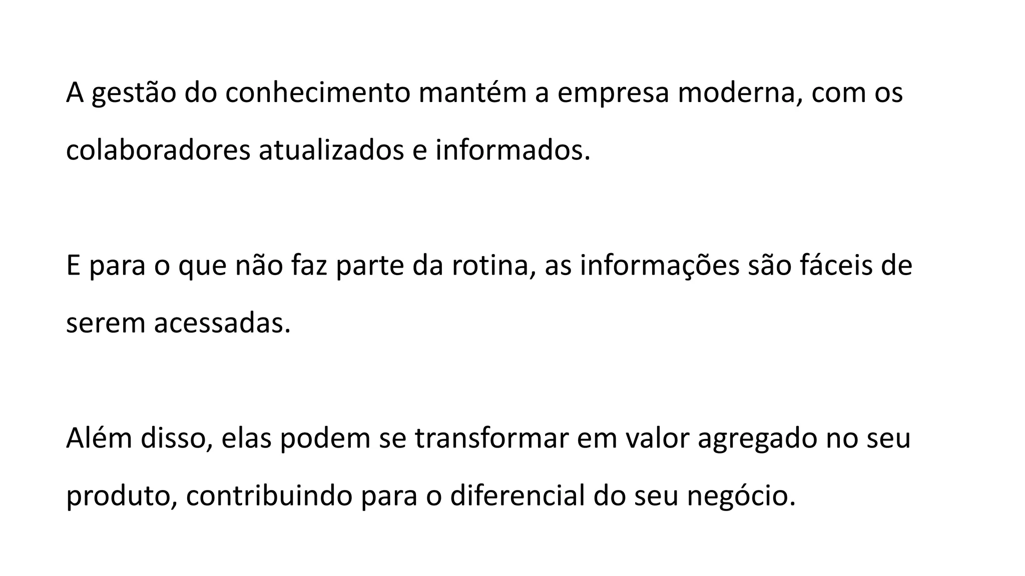 A gestão do conhecimento mantém a empresa moderna, com os
colaboradores atualizados e informados.
E para o que não faz parte da rotina, as informações são fáceis de
serem acessadas.
Além disso, elas podem se transformar em valor agregado no seu
produto, contribuindo para o diferencial do seu negócio.
 