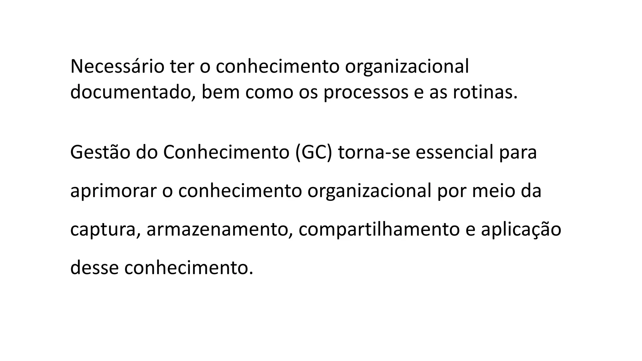 Necessário ter o conhecimento organizacional
documentado, bem como os processos e as rotinas.
Gestão do Conhecimento (GC) torna-se essencial para
aprimorar o conhecimento organizacional por meio da
captura, armazenamento, compartilhamento e aplicação
desse conhecimento.
 