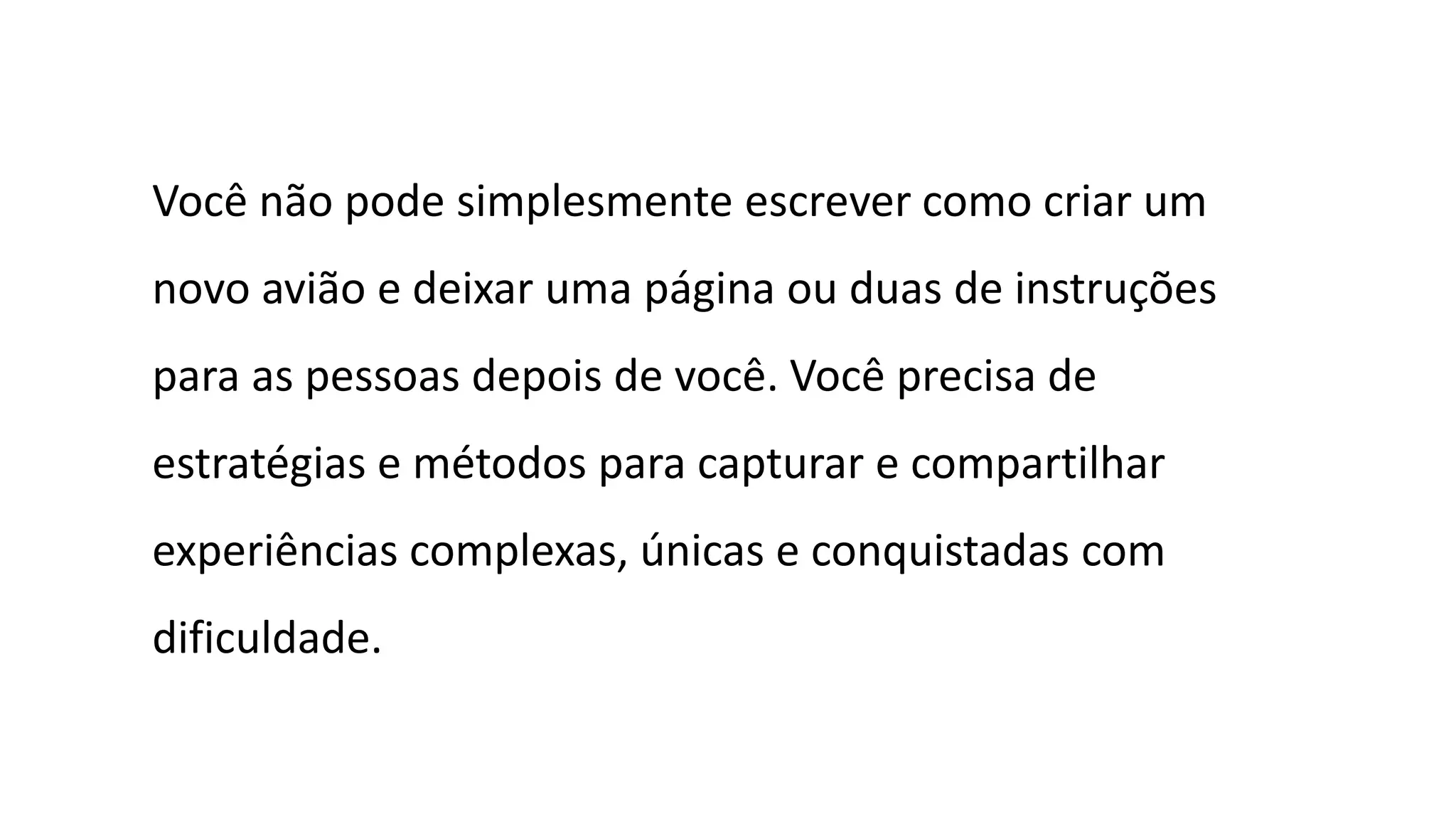 Você não pode simplesmente escrever como criar um
novo avião e deixar uma página ou duas de instruções
para as pessoas depois de você. Você precisa de
estratégias e métodos para capturar e compartilhar
experiências complexas, únicas e conquistadas com
dificuldade.
 