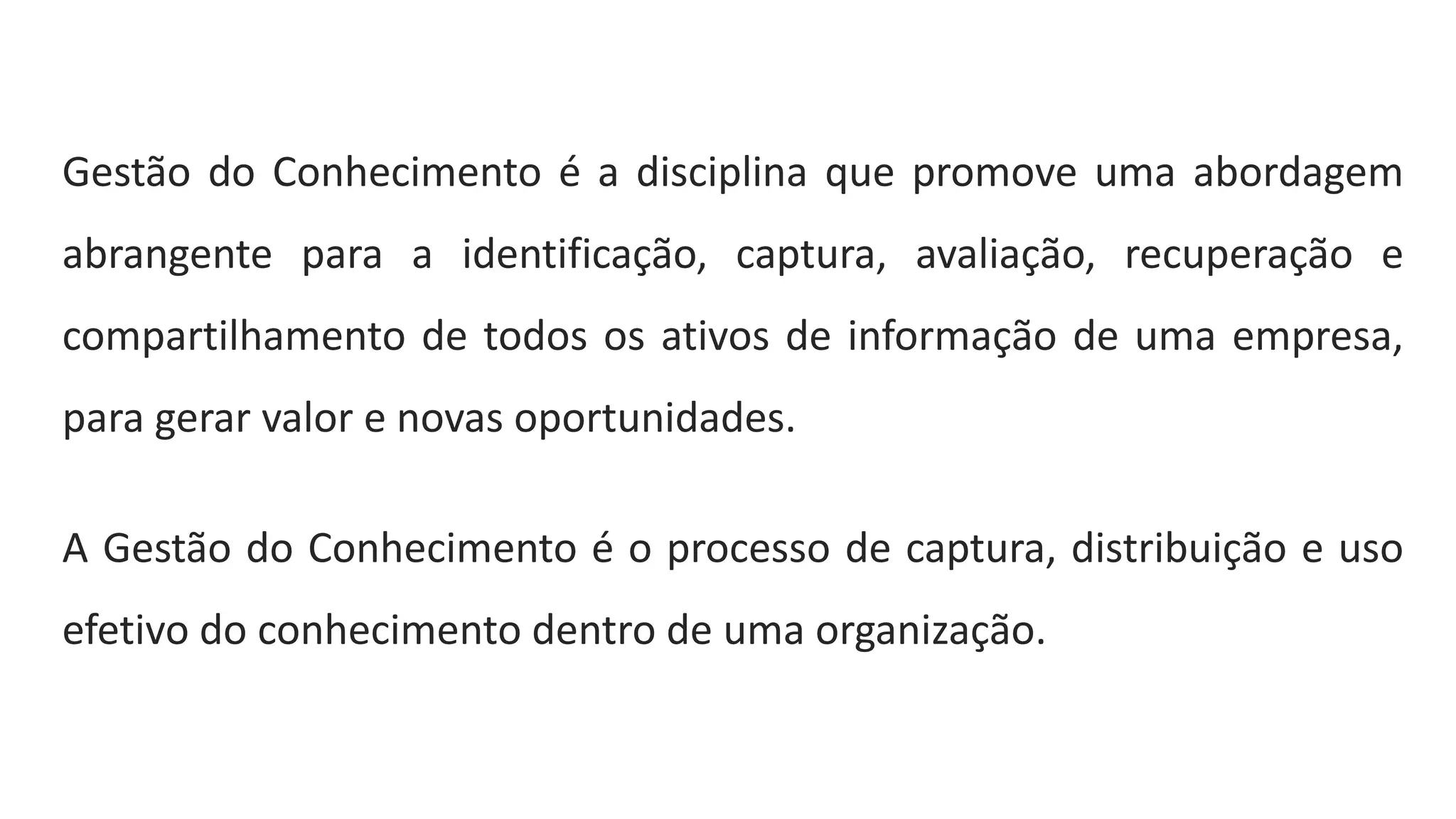 Gestão do Conhecimento é a disciplina que promove uma abordagem
abrangente para a identificação, captura, avaliação, recuperação e
compartilhamento de todos os ativos de informação de uma empresa,
para gerar valor e novas oportunidades.
A Gestão do Conhecimento é o processo de captura, distribuição e uso
efetivo do conhecimento dentro de uma organização.
 