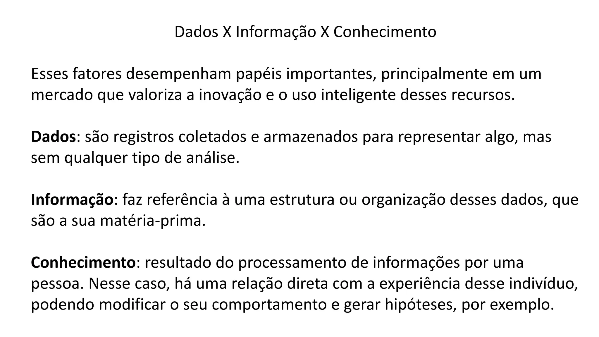 Dados X Informação X Conhecimento
Esses fatores desempenham papéis importantes, principalmente em um
mercado que valoriza a inovação e o uso inteligente desses recursos.
Dados: são registros coletados e armazenados para representar algo, mas
sem qualquer tipo de análise.
Informação: faz referência à uma estrutura ou organização desses dados, que
são a sua matéria-prima.
Conhecimento: resultado do processamento de informações por uma
pessoa. Nesse caso, há uma relação direta com a experiência desse indivíduo,
podendo modificar o seu comportamento e gerar hipóteses, por exemplo.
 