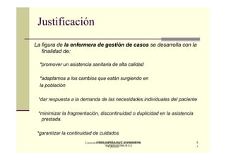 Justificación
La figura de la enfermera de gestión de casos se desarrolla con la
   finalidad de:

  *promover un asistencia sanitaria de alta calidad

  *adaptarnos a los cambios que están surgiendo en
  la población

 *dar respuesta a la demanda de las necesidades individuales del paciente

 *minimizar la fragmentación, discontinuidad o duplicidad en la asistencia
  prestada.

 *garantizar la continuidad de cuidados
                               IRENE GIRBÉS RUIZ. ENFERMERA
                       Consorcio Hospital General Universitario de           3
                                     SUPERVISORA B-3-2
                                       Valencia                              3
 