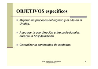 OBJETIVOS específicos
 Mejorar los procesos del ingreso y el alta en la
 Unidad.

 Asegurar la coordinación entre profesionales
 durante la hospitalización.

 Garantizar la continuidad de cuidados.




                  IRENE GIRBÉS RUIZ. ENFERMERA      9
                        SUPERVISORA B-3-2
 