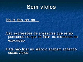 Sem víciosSem vícios
..Né, é, tipo, ah, ân....Né, é, tipo, ah, ân....
.São expressões de emissores que estão.São expressões de emissores que estão
pensando no que irá falar no momento dapensando no que irá falar no momento da
exposição.exposição.
.Para não ficar no silêncio acabam soltando.Para não ficar no silêncio acabam soltando
esses vícios.esses vícios.
 