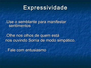 ExpressividadeExpressividade
.Use o semblante para manifestar.Use o semblante para manifestar
sentimentossentimentos
.Olhe nos olhos de quem está.Olhe nos olhos de quem está
nos ouvindo Sorria de modo simpático.nos ouvindo Sorria de modo simpático.
. Fale com entusiasmo. Fale com entusiasmo
 