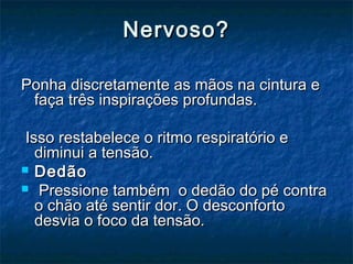 Nervoso?Nervoso?
Ponha discretamente as mãos na cintura ePonha discretamente as mãos na cintura e
faça três inspirações profundas.faça três inspirações profundas.
Isso restabelece o ritmo respiratório eIsso restabelece o ritmo respiratório e
diminui a tensão.diminui a tensão.
 DedãoDedão
   Pressione também o dedão do pé contraPressione também o dedão do pé contra
o chão até sentir dor. O desconfortoo chão até sentir dor. O desconforto
desvia o foco da tensão.desvia o foco da tensão.
 