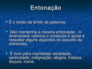 EntonaçãoEntonação
 É o modo de emitir as palavras.É o modo de emitir as palavras.
 Não mantenha a mesma entonação. ANão mantenha a mesma entonação. A
diversidade valoriza o conteúdo e ajuda adiversidade valoriza o conteúdo e ajuda a
ressaltar alguns aspectos do assunto daressaltar alguns aspectos do assunto da
entrevista.entrevista.
 É bom para manifestar seriedade,É bom para manifestar seriedade,
serenidade, indignação, alegria, tristeza,serenidade, indignação, alegria, tristeza,
doçura, ironia.doçura, ironia.
 
