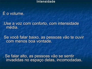 É o volume.É o volume.
.Use a voz com conforto, com intensidade.Use a voz com conforto, com intensidade
média.média.
Se você falar baixo, as pessoas vão te ouvirSe você falar baixo, as pessoas vão te ouvir
com menos boa vontade.com menos boa vontade.
. Se falar alto, as pessoas vão se sentir. Se falar alto, as pessoas vão se sentir
invadidas no espaço delas, incomodadasinvadidas no espaço delas, incomodadas..
IntensidadeIntensidade
 