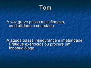 TomTom
.A voz grave passa mais firmeza,.A voz grave passa mais firmeza,
credibilidade e seriedade.credibilidade e seriedade.
.A aguda passa insegurança e imaturidade..A aguda passa insegurança e imaturidade.
Pratique exercícios ou procure umPratique exercícios ou procure um
fonoaudiólogo.fonoaudiólogo.
 