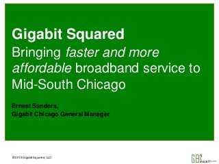 © 2013 Gigabit Squared, LLC
Gigabit Squared
Bringing faster and more
affordable broadband service to
Mid-South Chicago
Ernest Sanders,
Gigabit Chicago General Manager
 