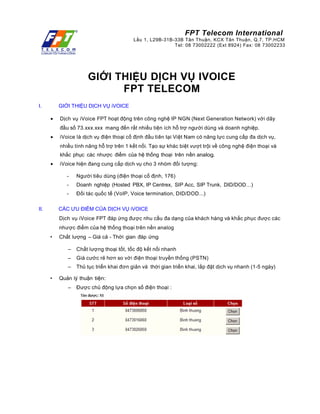FPT Telecom International
Lầu 1, L29B-31B-33B Tân Thuận, KCX Tân Thuận, Q.7, TP.HCM
Tel: 08 73002222 (Ext 8924) Fax: 08 73002233
GIỚI THIỆU DỊCH VỤ IVOICE
FPT TELECOM
I. GIỚI THIỆU DỊCH VỤ iVOICE
• Dịch vụ iVoice FPT hoạt động trên công nghệ IP NGN (Next Generation Network) với dãy
đầu số 73.xxx.xxx mang đến rất nhiều tiện ích hỗ trợ người dùng và doanh nghiệp.
• iVoice là dịch vụ điện thoại cố định đầu tiên tại Việt Nam có năng lực cung cấp đa dịch vụ,
nhiều tính năng hỗ trợ trên 1 kết nối. Tạo sự khác biệt vượt trội về công nghệ điện thoại và
khắc phục các nhược điểm của hệ thống thoại trên nền analog.
• iVoice hiện đang cung cấp dịch vụ cho 3 nhóm đối tượng:
- Người tiêu dùng (điện thoại cố định, 176)
- Doanh nghiệp (Hosted PBX, IP Centrex, SIP Acc, SIP Trunk, DID/DOD…)
- Đối tác quốc tế (VoIP, Voice termination, DID/DOD...)
II. CÁC ƯU ĐIỂM CỦA DỊCH VỤ iVOICE
Dịch vụ iVoice FPT đáp ứng được nhu cầu đa dạng của khách hàng và khắc phục được các
nhược điểm của hệ thống thoại trên nền analog
• Chất lượng – Giá cả - Thời gian đáp ứng
– Chất lượng thoại tốt, tốc độ kết nối nhanh
– Giá cước rẻ hơn so với điện thoại truyền thống (PSTN)
– Thủ tục triển khai đơn giản và thời gian triển khai, lắp đặt dịch vụ nhanh (1-5 ngày)
• Quản lý thuận tiện:
– Được chủ động lựa chọn số điện thoại :
 