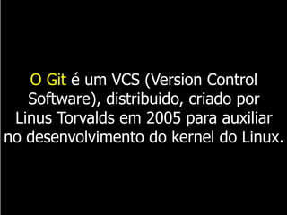 O Git é um VCS (Version Control
Software), distribuido, criado por
Linus Torvalds em 2005 para auxiliar
no desenvolvimento do kernel do Linux.
 