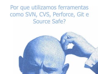 Por que utilizamos ferramentas
como SVN, CVS, Perforce, Git e
Source Safe?
 
