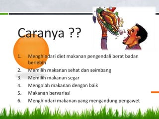 Caranya ??
1.   Menghindari diet makanan pengendali berat badan
     berlebih
2.   Memilih makanan sehat dan seimbang
3.   Memilih makanan segar
4.   Mengolah makanan dengan baik
5.   Makanan bervariasi
6.   Menghindari makanan yang mengandung pengawet
 