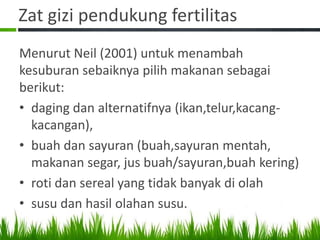Zat gizi pendukung fertilitas
Menurut Neil (2001) untuk menambah
kesuburan sebaiknya pilih makanan sebagai
berikut:
• daging dan alternatifnya (ikan,telur,kacang-
  kacangan),
• buah dan sayuran (buah,sayuran mentah,
  makanan segar, jus buah/sayuran,buah kering)
• roti dan sereal yang tidak banyak di olah
• susu dan hasil olahan susu.
 