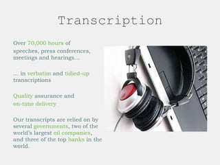 Transcription
Over 70,000 hours of
speeches, press conferences,
meetings and hearings…
… in verbatim and tidied-up
transcriptions
Quality assurance and
on-time delivery
Our transcripts are relied on by
several governments, two of the
world’s largest oil companies,
and three of the top banks in the
world.
 