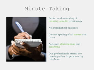 Minute Taking
Perfect understanding of
industry-specific terminology
No grammatical mistakes
Correct spelling of all names and
terms
Accurate abbreviations and
acronyms
Our professionals attend the
meeting either in person or by
telephone
 