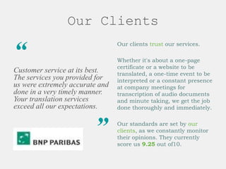 Our Clients
“
Customer service at its best.
The services you provided for
us were extremely accurate and
done in a very timely manner.
Your translation services
exceed all our expectations.
”
Our clients trust our services.
Whether it's about a one-page
certificate or a website to be
translated, a one-time event to be
interpreted or a constant presence
at company meetings for
transcription of audio documents
and minute taking, we get the job
done thoroughly and immediately.
Our standards are set by our
clients, as we constantly monitor
their opinions. They currently
score us 9.25 out of10.
 